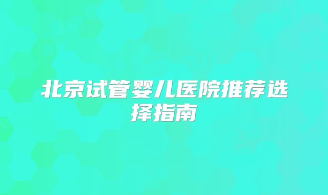 北京试管婴儿医院推荐选择指南
