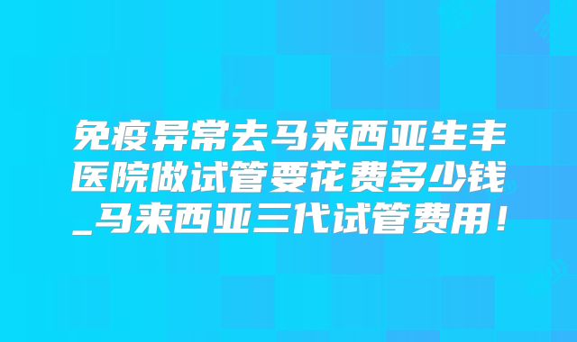 免疫异常去马来西亚生丰医院做试管要花费多少钱_马来西亚三代试管费用！
