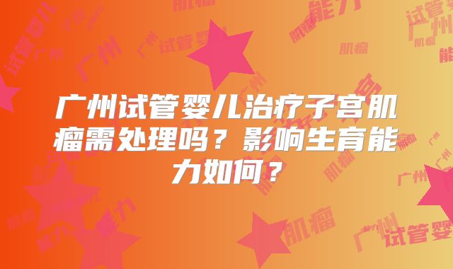 广州试管婴儿治疗子宫肌瘤需处理吗？影响生育能力如何？