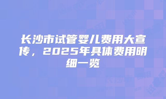 长沙市试管婴儿费用大宣传，2025年具体费用明细一览