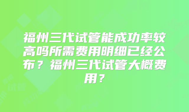 福州三代试管能成功率较高吗所需费用明细已经公布？福州三代试管大概费用？