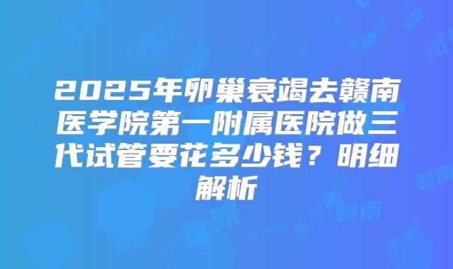 2025年卵巢衰竭去赣南医学院第一附属医院做三代试管要花多少钱？明细解析