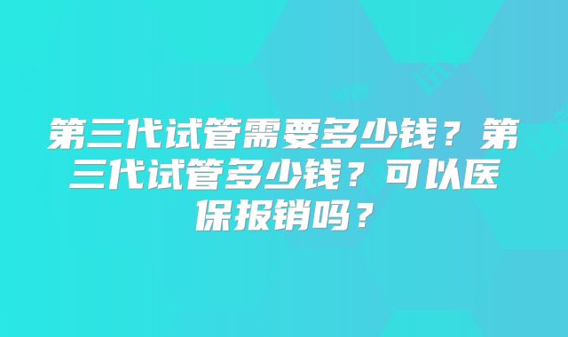 第三代试管需要多少钱？第三代试管多少钱？可以医保报销吗？