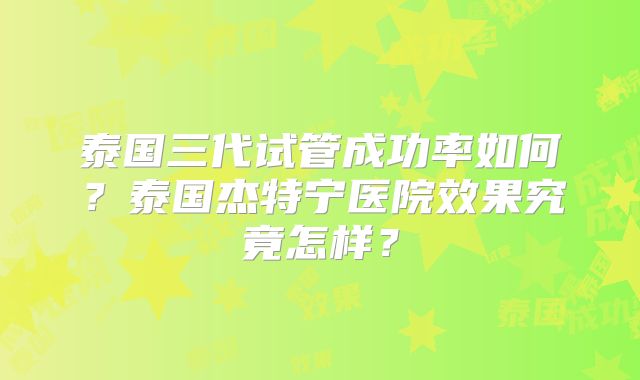 泰国三代试管成功率如何?泰国杰特宁医院效果究竟怎样?