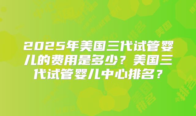 2025年美国三代试管婴儿的费用是多少？美国三代试管婴儿中心排名？