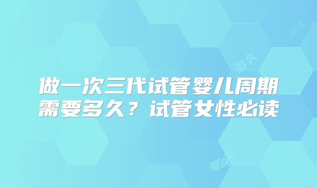 做一次三代试管婴儿周期需要多久?试管女性必读
