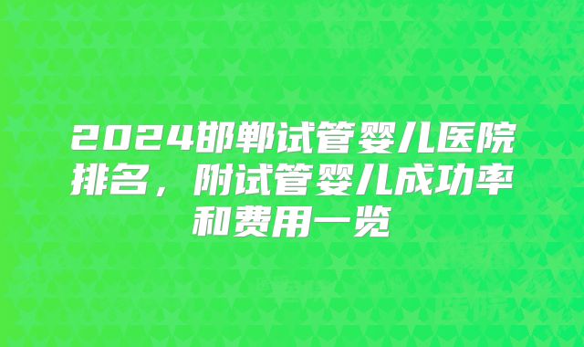 2024邯郸试管婴儿医院排名，附试管婴儿成功率和费用一览