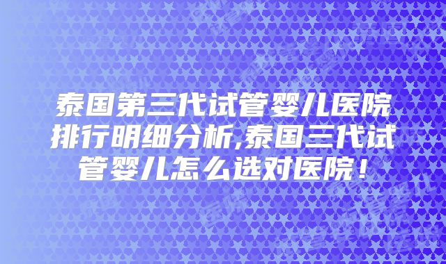 泰国第三代试管婴儿医院排行明细分析,泰国三代试管婴儿怎么选对医院!