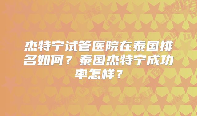杰特宁试管医院在泰国排名如何？泰国杰特宁成功率怎样？