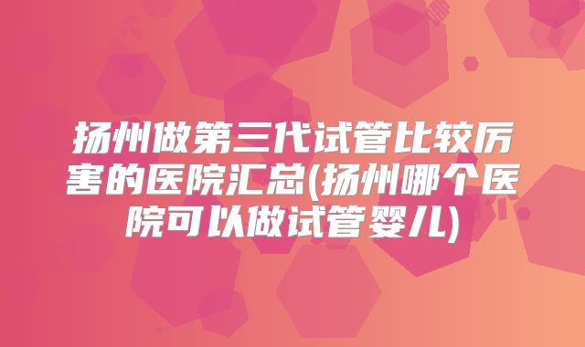 扬州做第三代试管比较厉害的医院汇总(扬州哪个医院可以做试管婴儿)
