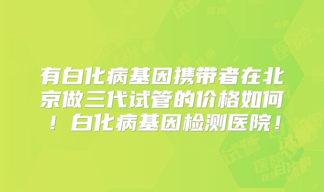 有白化病基因携带者在北京做三代试管的价格如何！白化病基因检测医院！