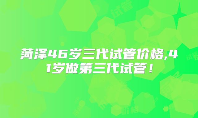 菏泽46岁三代试管价格,41岁做第三代试管!