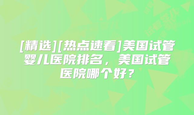 [精选][热点速看]美国试管婴儿医院排名，美国试管医院哪个好？