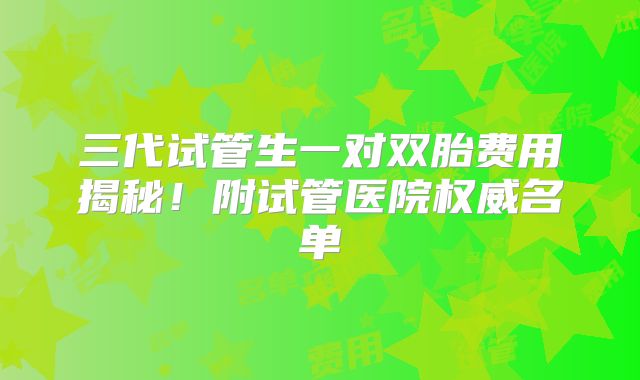 三代试管生一对双胎费用揭秘！附试管医院权威名单