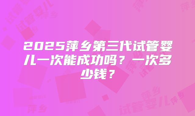 2025萍乡第三代试管婴儿一次能成功吗？一次多少钱？