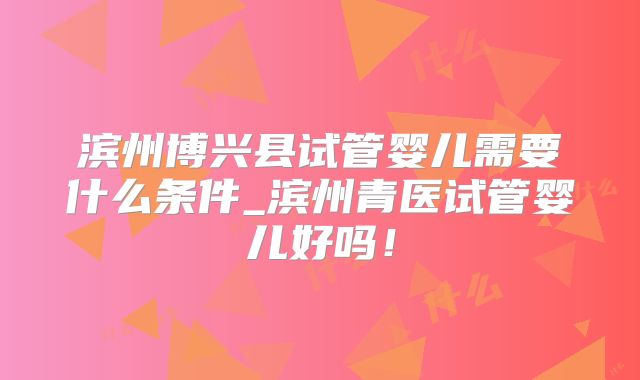 滨州博兴县试管婴儿需要什么条件_滨州青医试管婴儿好吗！