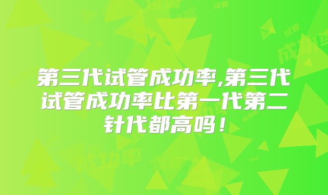 第三代试管成功率,第三代试管成功率比第一代第二针代都高吗！