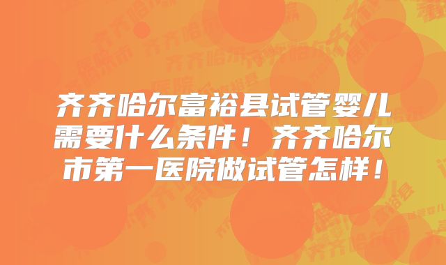 齐齐哈尔富裕县试管婴儿需要什么条件！齐齐哈尔市第一医院做试管怎样！