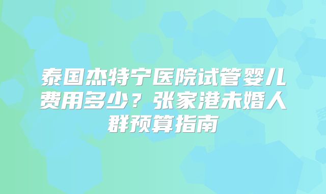 泰国杰特宁医院试管婴儿费用多少?张家港未婚人群预算指南
