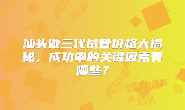 汕头做三代试管价格大揭秘，成功率的关键因素有哪些？