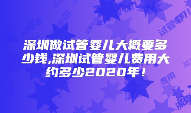 深圳做试管婴儿大概要多少钱,深圳试管婴儿费用大约多少2020年！