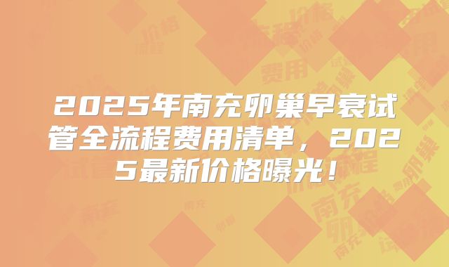 2025年南充卵巢早衰试管全流程费用清单，2025最新价格曝光！