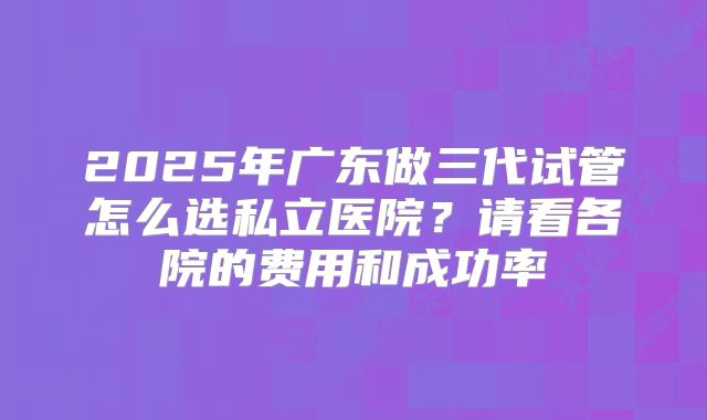 2025年广东做三代试管怎么选私立医院？请看各院的费用和成功率