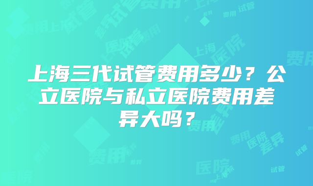 上海三代试管费用多少？公立医院与私立医院费用差异大吗？