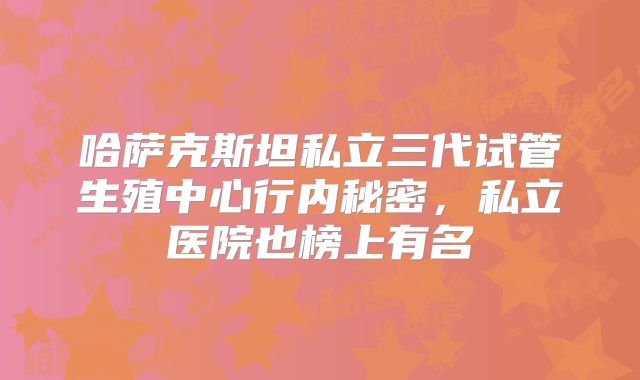 哈萨克斯坦私立三代试管生殖中心行内秘密，私立医院也榜上有名