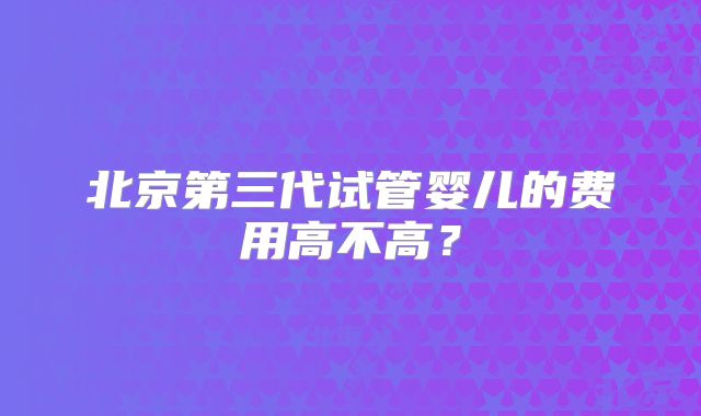 北京第三代试管婴儿的费用高不高?