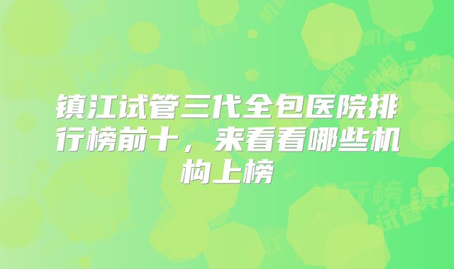 镇江试管三代全包医院排行榜前十，来看看哪些机构上榜