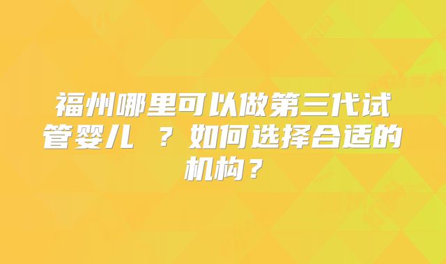福州哪里可以做第三代试管婴儿 ?如何选择合适的机构?
