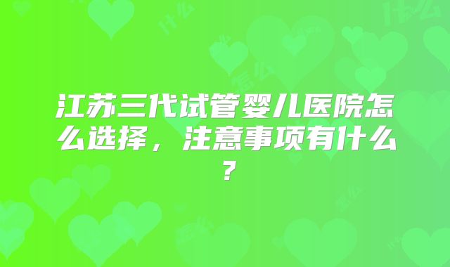 江苏三代试管婴儿医院怎么选择，注意事项有什么？