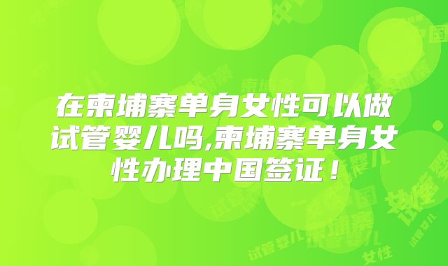 在柬埔寨单身女性可以做试管婴儿吗,柬埔寨单身女性办理中国签证！