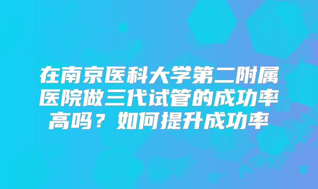 在南京医科大学第二附属医院做三代试管的成功率高吗？如何提升成功率
