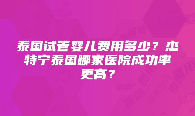 泰国试管婴儿费用多少?杰特宁泰国哪家医院成功率更高?