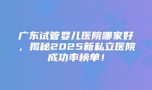 广东试管婴儿医院哪家好，揭秘2025新私立医院成功率榜单！