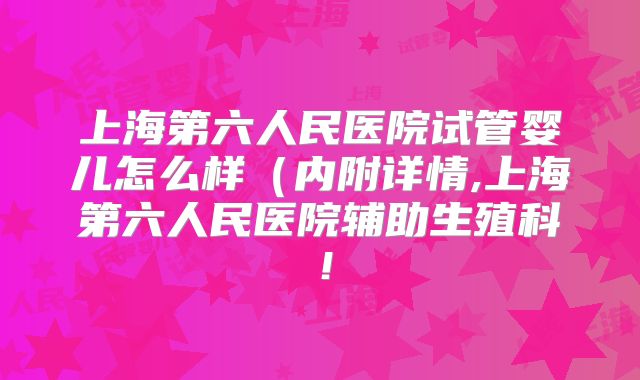 上海第六人民医院试管婴儿怎么样(内附详情,上海第六人民医院辅助生殖科!