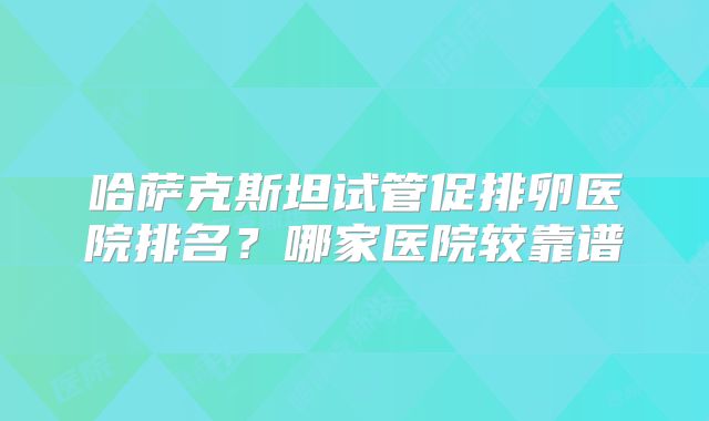 哈萨克斯坦试管促排卵医院排名?哪家医院较靠谱
