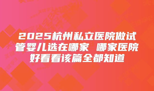 2025杭州私立医院做试管婴儿选在哪家 哪家医院好看看该篇全都知道
