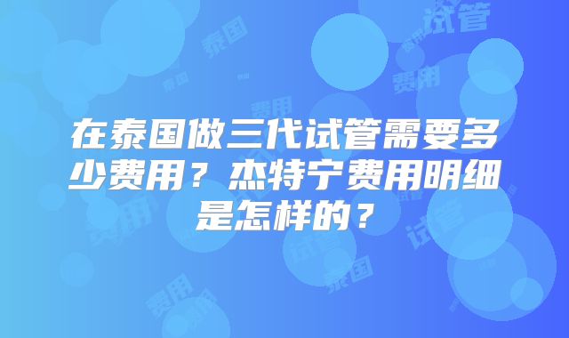 在泰国做三代试管需要多少费用？杰特宁费用明细是怎样的？