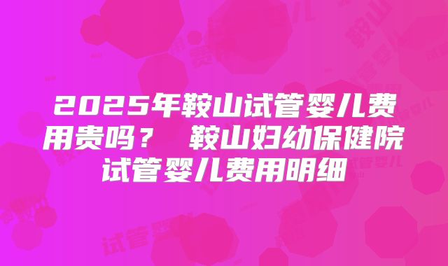 2025年鞍山试管婴儿费用贵吗? 鞍山妇幼保健院试管婴儿费用明细