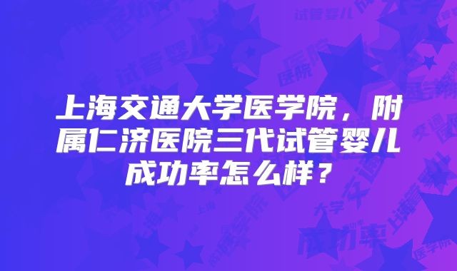 上海交通大学医学院，附属仁济医院三代试管婴儿成功率怎么样？