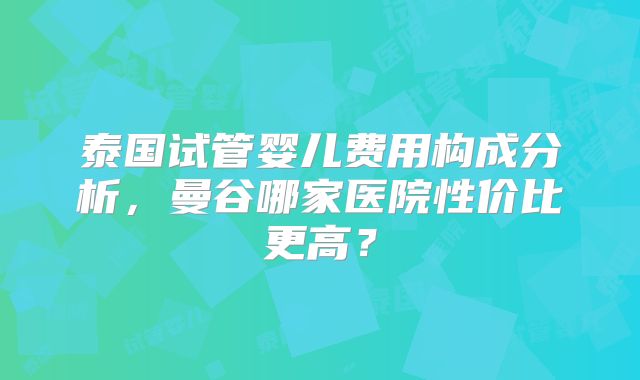 泰国试管婴儿费用构成分析，曼谷哪家医院性价比更高？