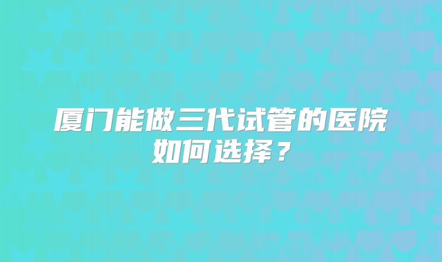 厦门能做三代试管的医院如何选择?