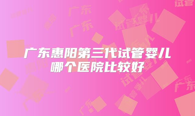 广东惠阳第三代试管婴儿哪个医院比较好