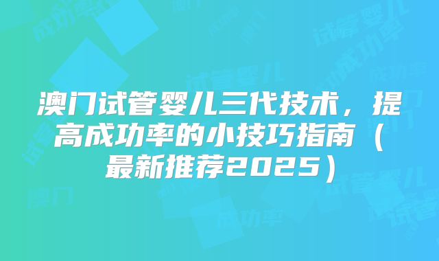 澳门试管婴儿三代技术，提高成功率的小技巧指南（最新推荐2025）