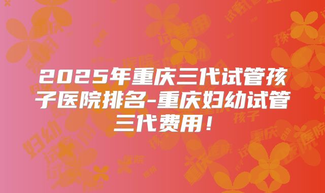 2025年重庆三代试管孩子医院排名-重庆妇幼试管三代费用!