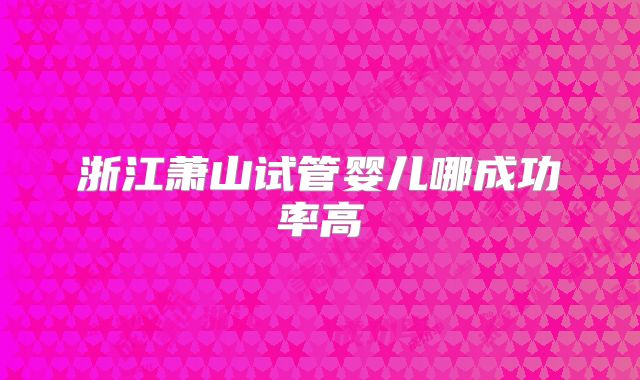 浙江萧山试管婴儿哪成功率高