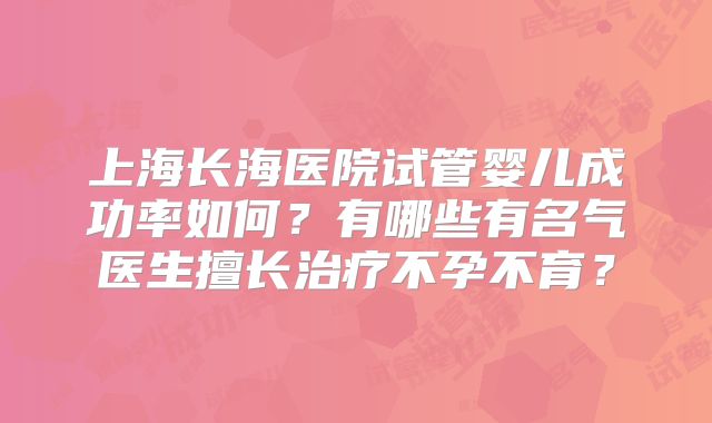 上海长海医院试管婴儿成功率如何？有哪些有名气医生擅长治疗不孕不育？